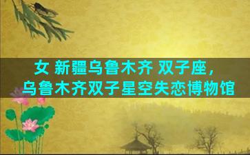 女 新疆乌鲁木齐 双子座，乌鲁木齐双子星空失恋博物馆
